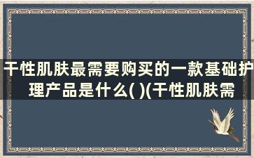 干性肌肤最需要购买的一款基础护理产品是什么( )(干性肌肤需要的基础产品)